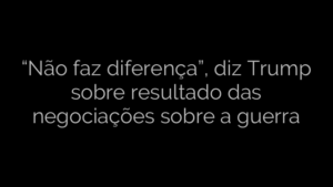 ​“Não faz diferença”, diz Trump sobre resultado das negociações sobre a guerra 